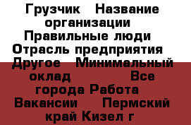 Грузчик › Название организации ­ Правильные люди › Отрасль предприятия ­ Другое › Минимальный оклад ­ 25 000 - Все города Работа » Вакансии   . Пермский край,Кизел г.